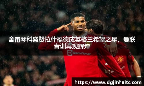 舍甫琴科盛赞拉什福德成英格兰希望之星，曼联青训再现辉煌